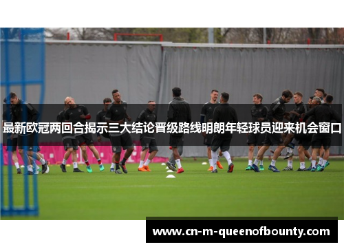 最新欧冠两回合揭示三大结论晋级路线明朗年轻球员迎来机会窗口