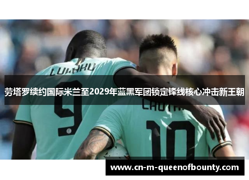 劳塔罗续约国际米兰至2029年蓝黑军团锁定锋线核心冲击新王朝