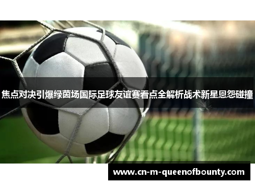 焦点对决引爆绿茵场国际足球友谊赛看点全解析战术新星恩怨碰撞